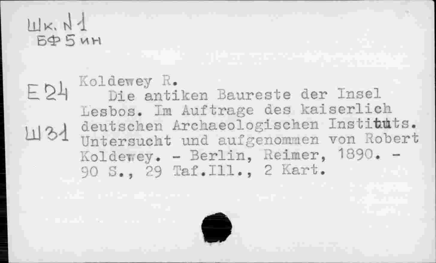 ﻿Шк. 4 4
БФ 5 ин
ЕЙ
Koldevrey R.
Die antiken Baureste der Insel Lesbos. Im Auftrage des kaiserlich deutschen Archaeologischen Institiüts. Untersucht und aufgenommen von Robert Koldevey. - Berlin, Reimer, 1890. -90 S., 29 Taf.111., 2 Kart.